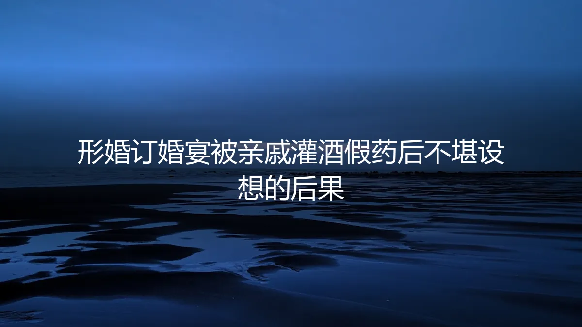 形婚订婚宴惊魂：被亲戚灌酒与假药后的法律风险与情感陷阱