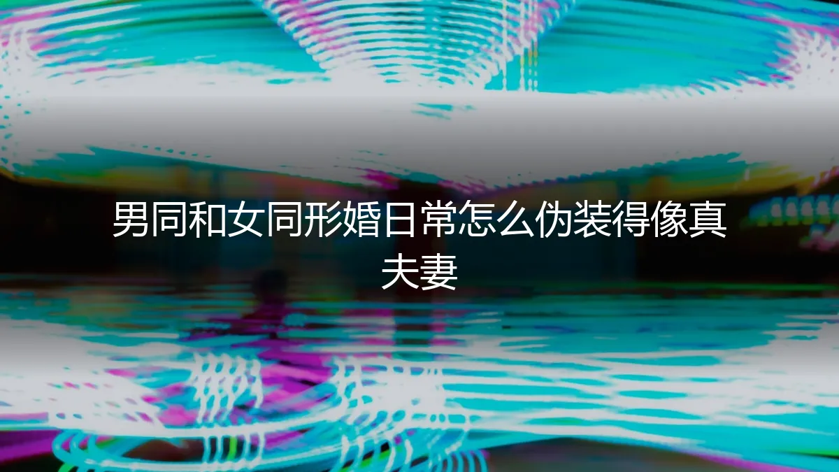 男同与女同形婚：日常“伪装”成真夫妻的深度风险与实操解析