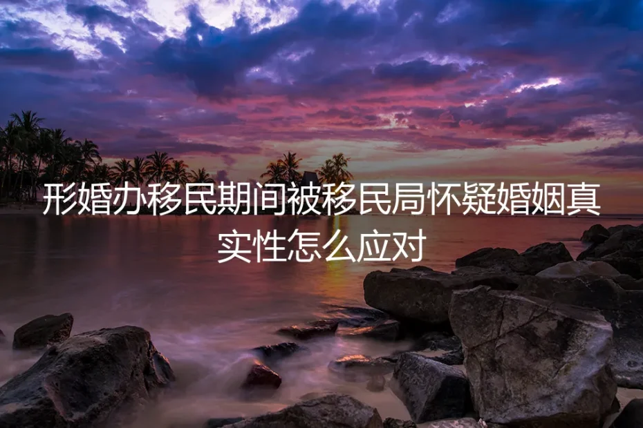 形婚移民遇审查：当移民局怀疑婚姻真实性时，如何专业应对与化解危机