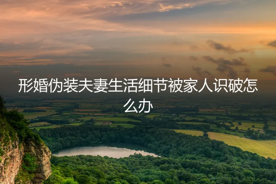 形婚伪装被识破:当家人看穿“夫妻生活”细节,如何应对与善后?