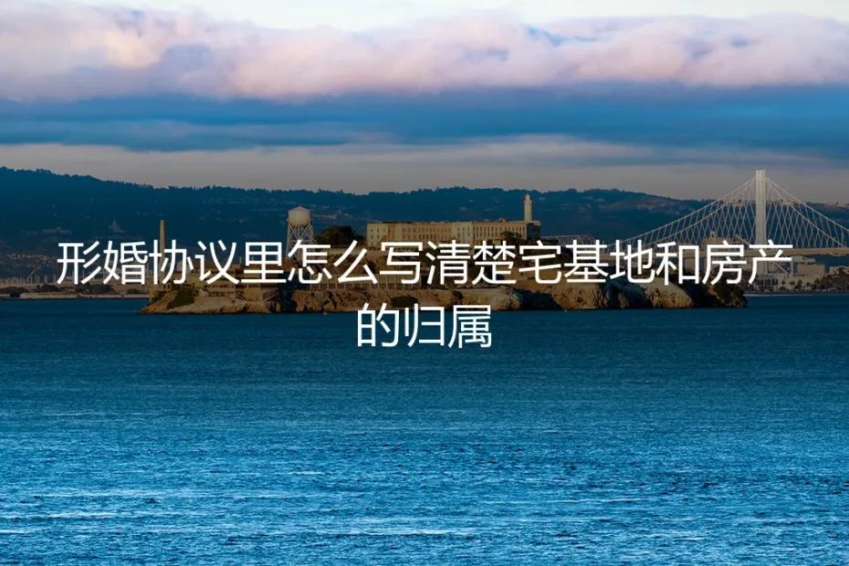 形婚协议核心条款：如何清晰界定宅基地与房产归属（避坑指南）