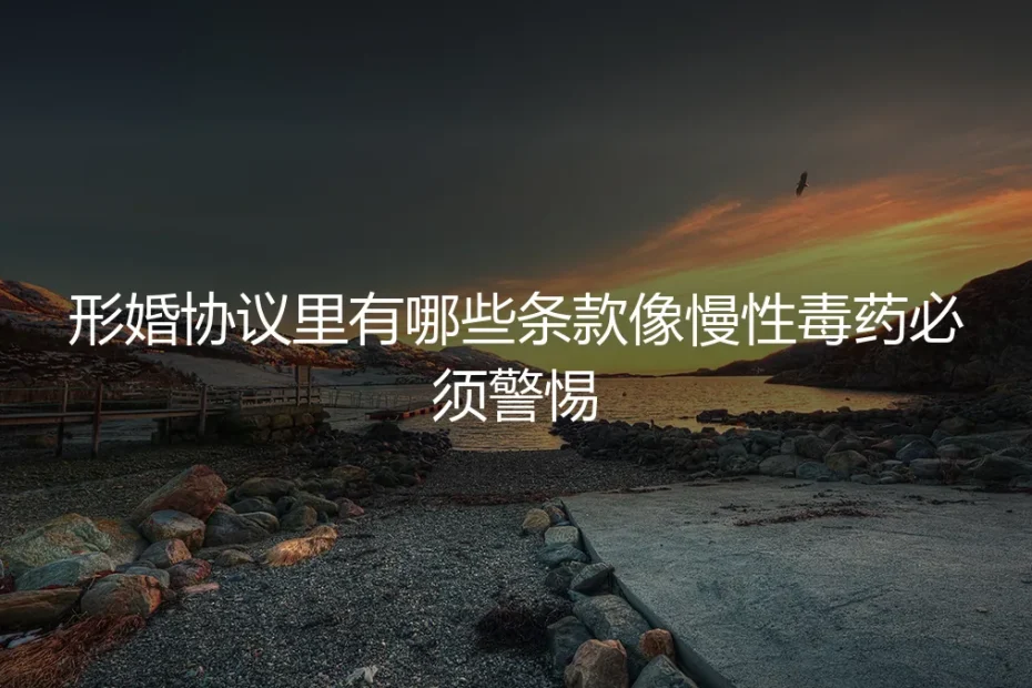 形婚协议里有哪些条款像慢性毒药必须警惕？保姆级避坑指南