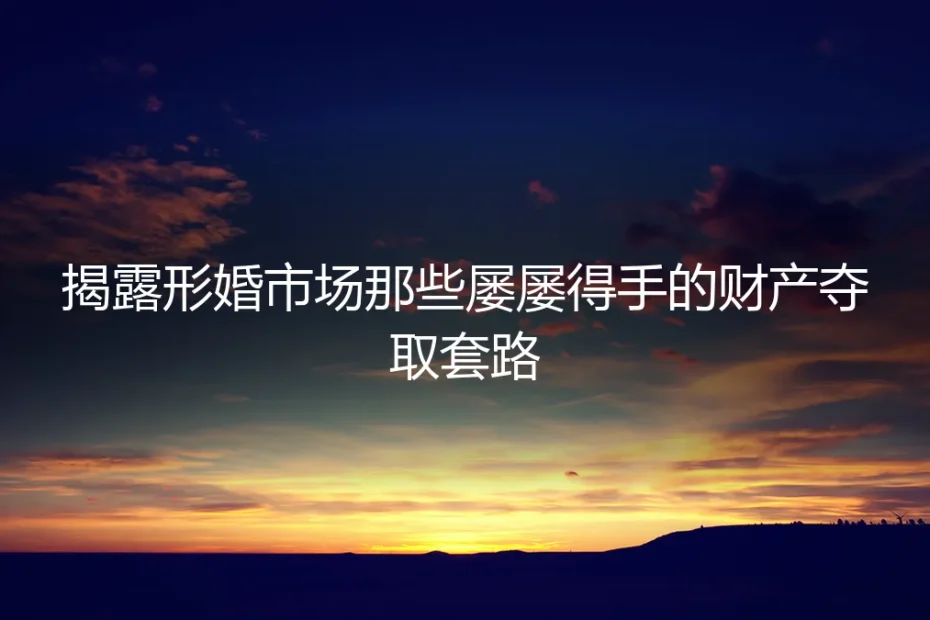 形婚财产保卫战:揭露市场常见财产夺取套路与避坑指南