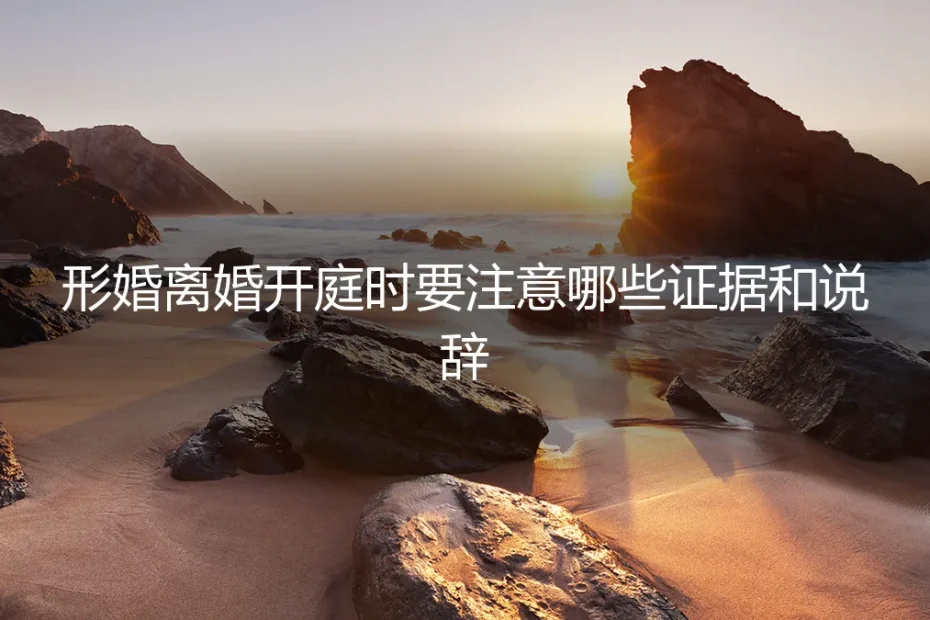 形婚离婚开庭实战指南:核心证据、关键说辞与避坑策略