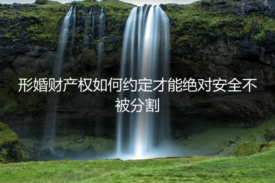 形婚财产权如何约定才能绝对安全不被分割?保姆级避坑实操指南