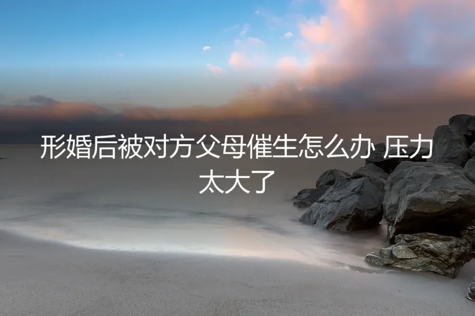 形婚后被对方父母催生,压力山大?资深顾问的清醒应对指南