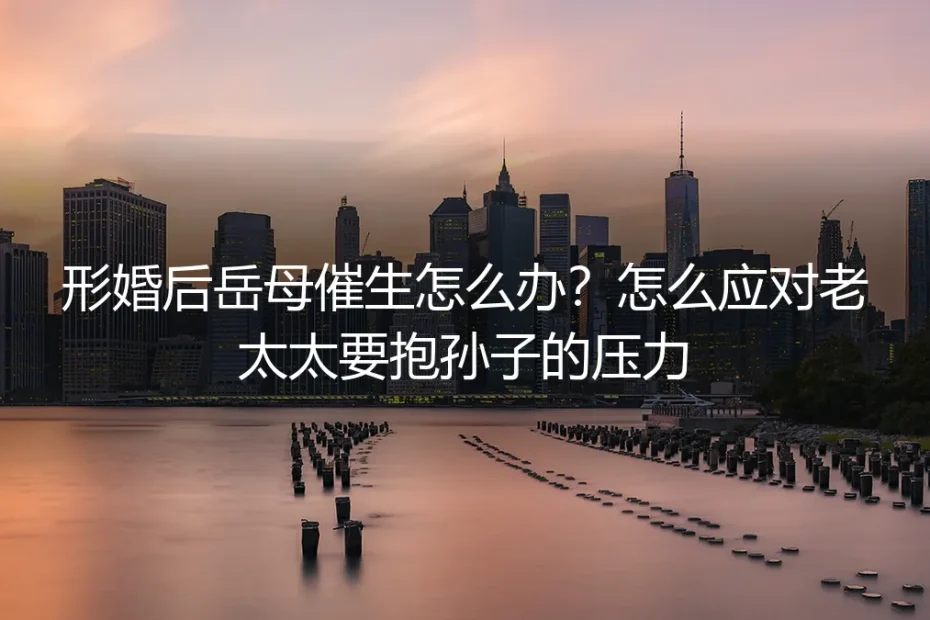 形婚后岳母催生怎么办?如何应对来自长辈的生育压力