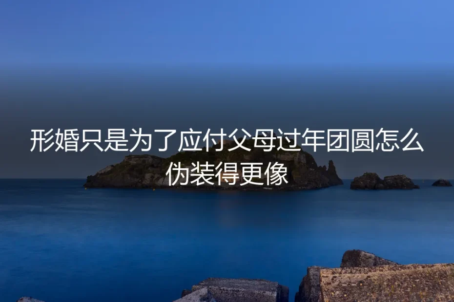 形婚过年应对父母全攻略:从“伪装”到“契约”的避坑实操指南