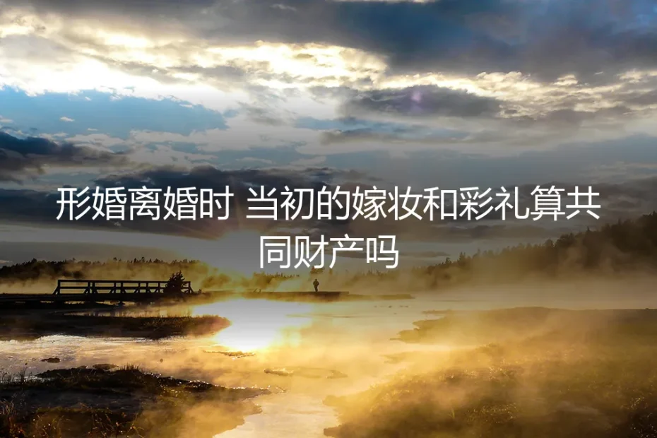 形婚离婚时,嫁妆与彩礼归属的深度法律解析