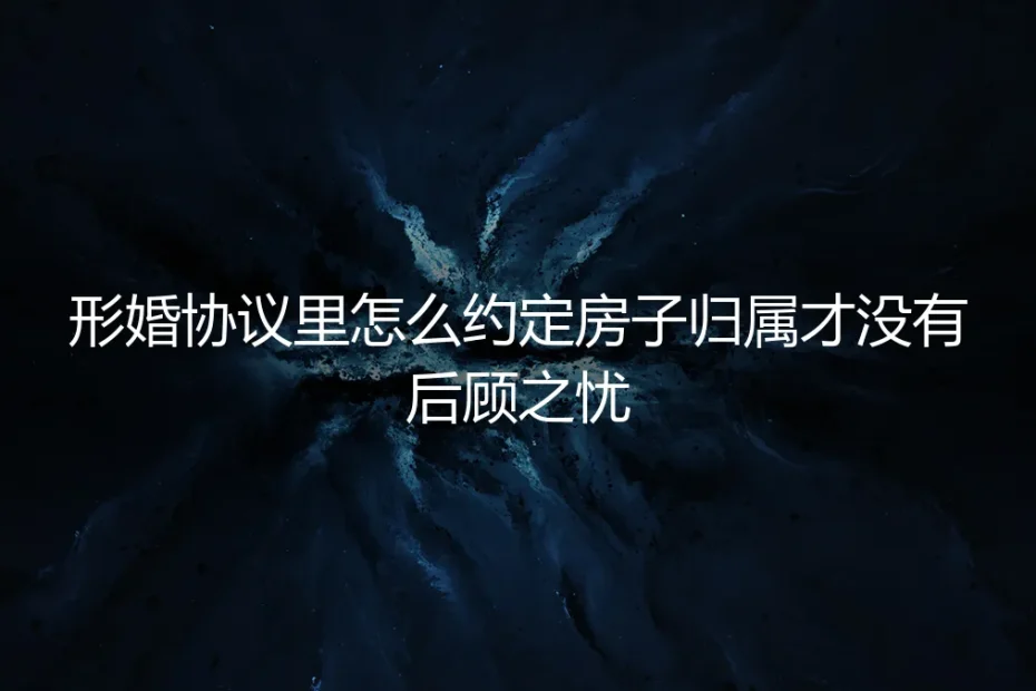 形婚协议中房产归属约定：保姆级实操避坑指南