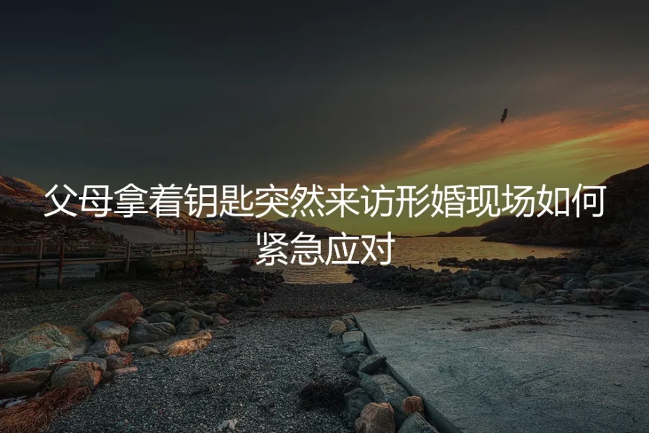 形婚现场突发危机:父母持钥匙突然到访,如何紧急应对与风险前置