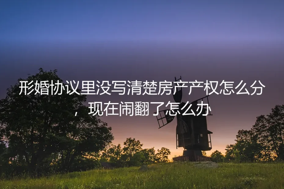 形婚协议房产归属模糊引纠纷:从预防到解决的深度解析