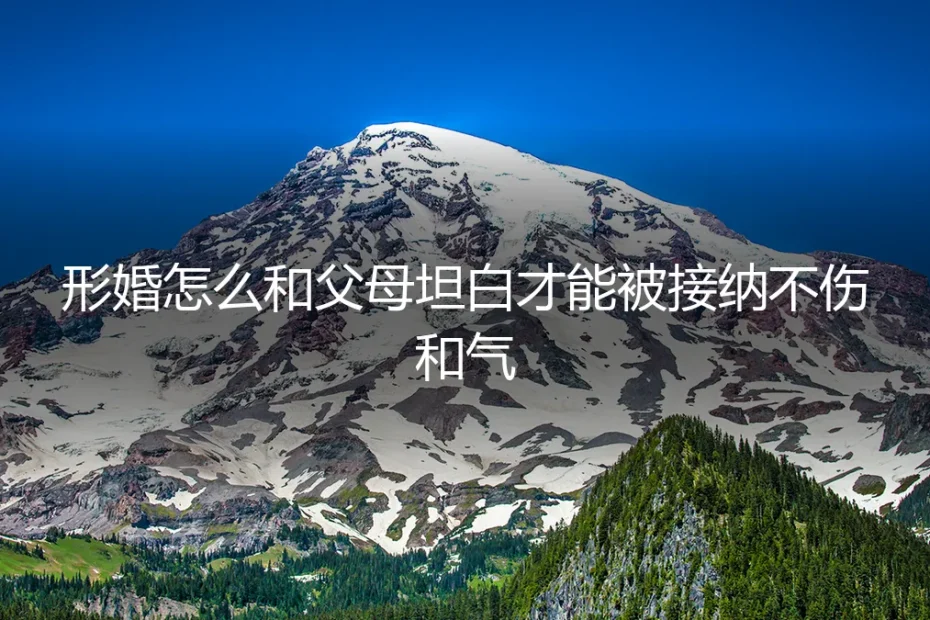形婚与父母坦白实操避坑指南:如何沟通才能被接纳且不伤和气