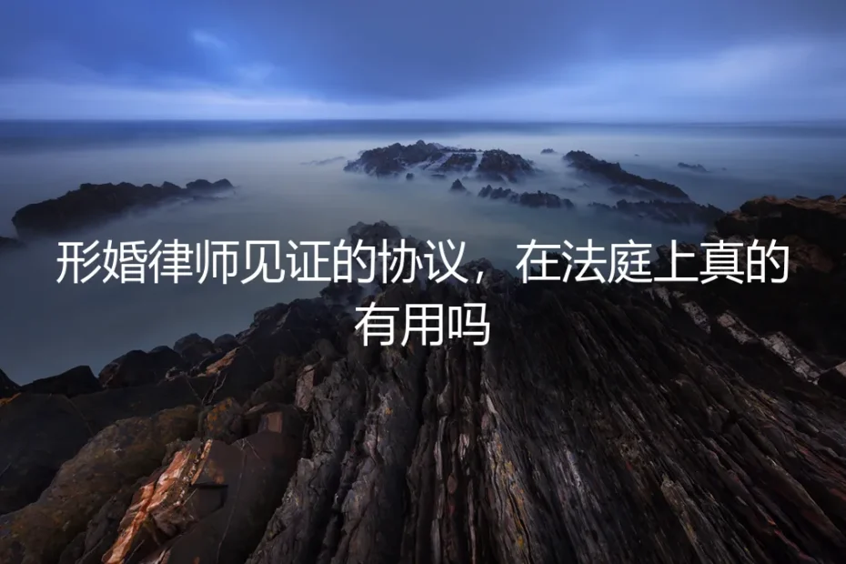 形婚律师见证的协议,在法庭上真的有用吗?深度剖析其效力与风险