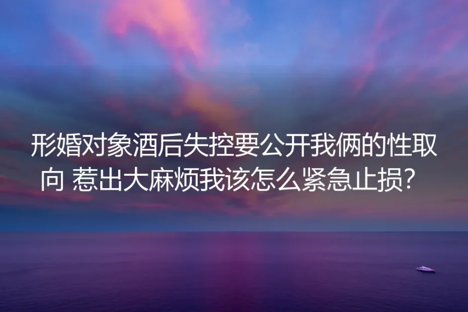 形婚深度答疑：对方酒后失控要公开性取向，如何紧急止损？