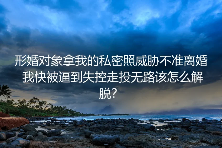形婚被私密照威胁不准离婚？核心问题答疑与解脱指南