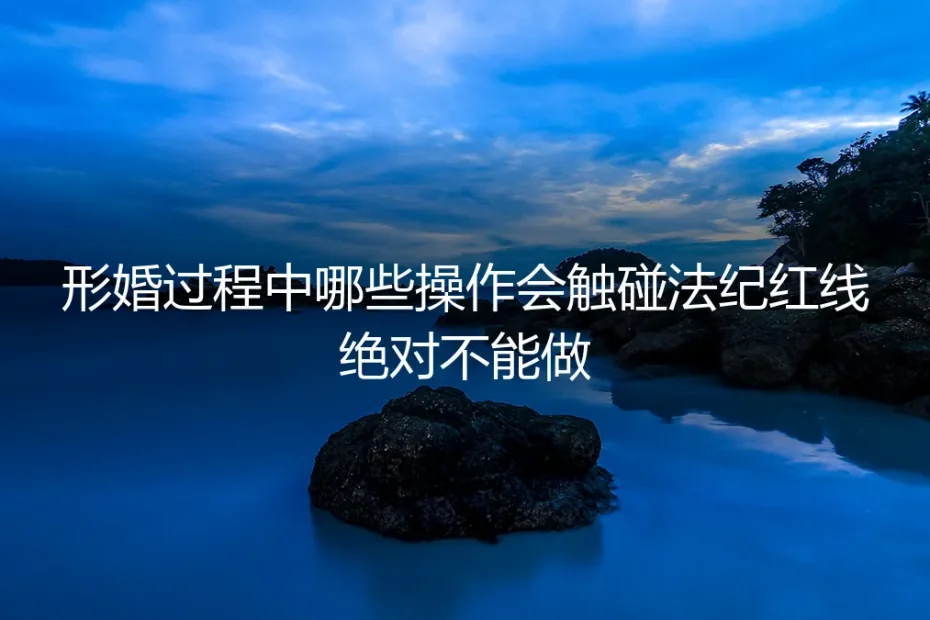 形婚全流程实操避坑指南：这些触碰法纪红线的操作绝对不能做