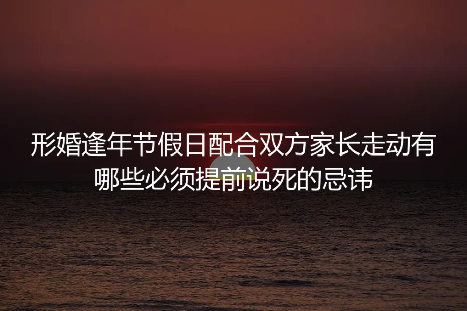 形婚逢年节假日配合双方家长走动：保姆级实操避坑指南