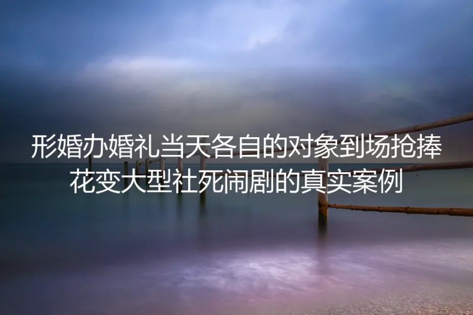 形婚婚礼当天双方伴侣抢捧花:筹备18个月的体面婚事如何沦为社死闹剧