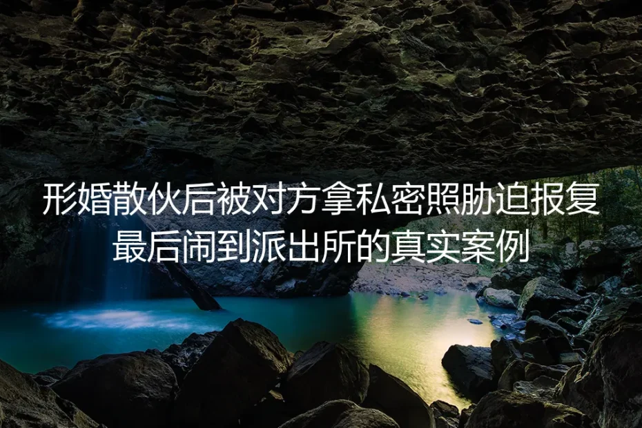 形婚散伙遭私密照胁迫闹到派出所：真实案例拆解避坑红线