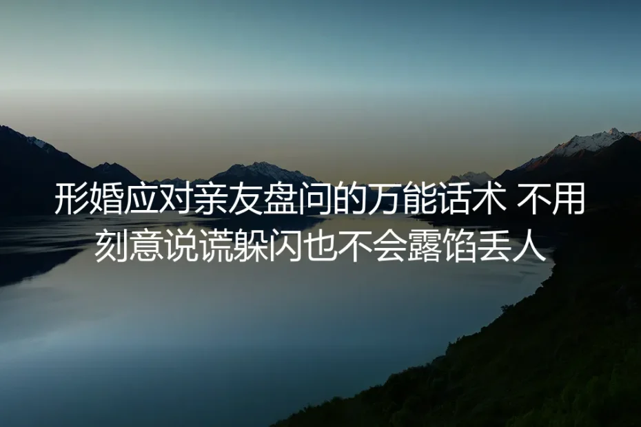 形婚应对亲友盘问保姆级指南:不说谎不躲闪零露馅的万能话术与避坑清单