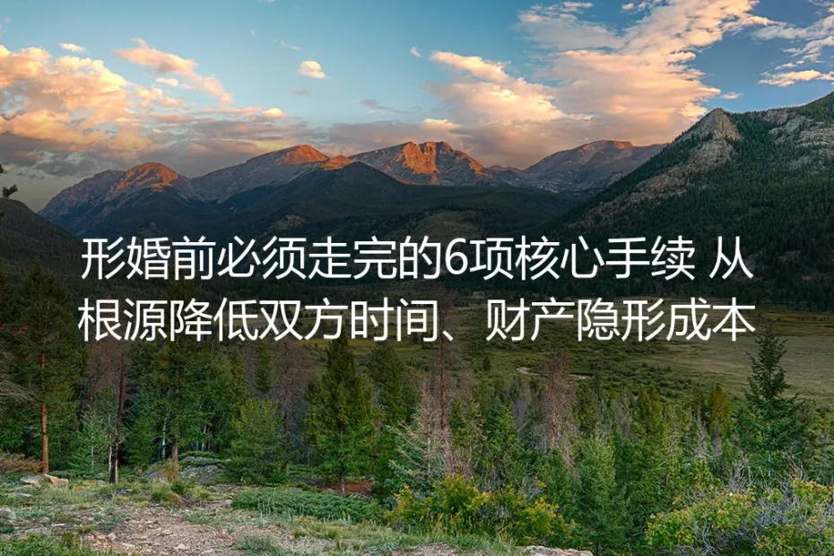 形婚前必须走完的6项核心手续:保姆级实操避坑指南 从根源降低双方时间财产隐形成本