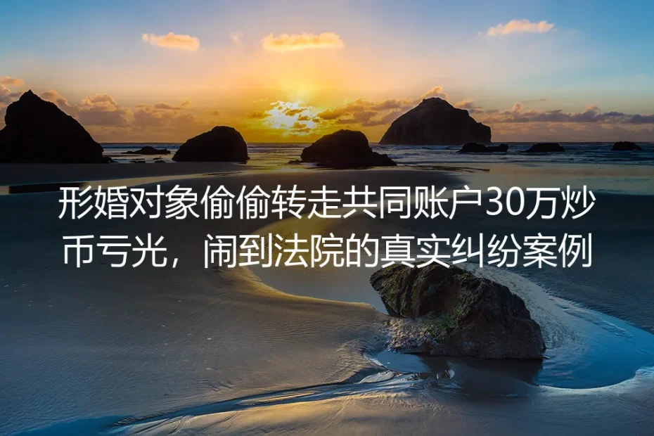 形婚对象偷转共同账户30万炒币亏光闹上法院：从真实判例看懂形婚风险红线