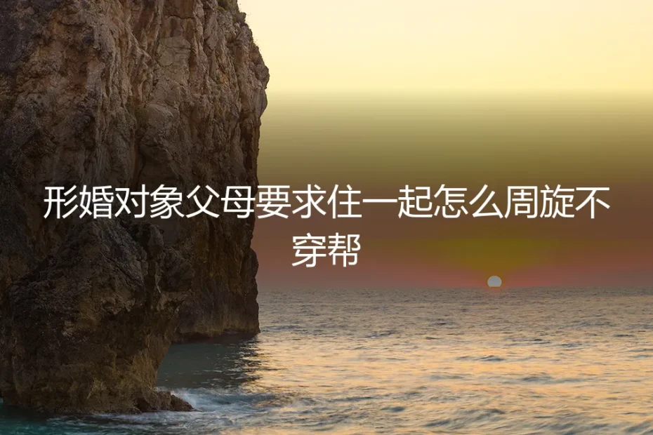 形婚对象父母要求同住？保姆级周旋指南与避坑策略