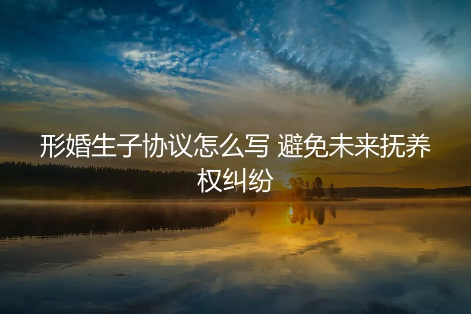 形婚生子协议怎么写?保姆级实操指南,彻底避免未来抚养权纠纷