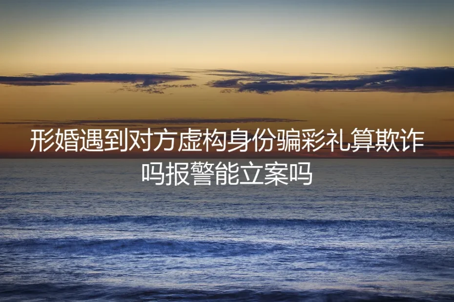 形婚遇对方虚构身份骗彩礼核心答疑：算不算欺诈？报警能立案吗？