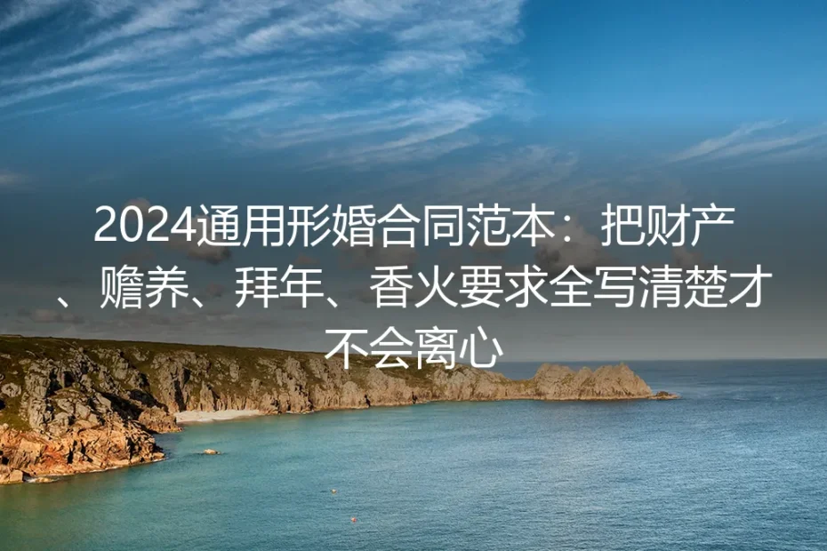 2024通用形婚合同实操避坑指南:把财产、赡养、拜年、香火要求全写清楚才不会离心