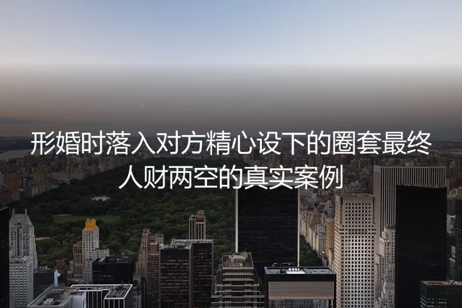 形婚人财两空真实案例：那些精心布设的圈套，早藏在你最初的妥协里