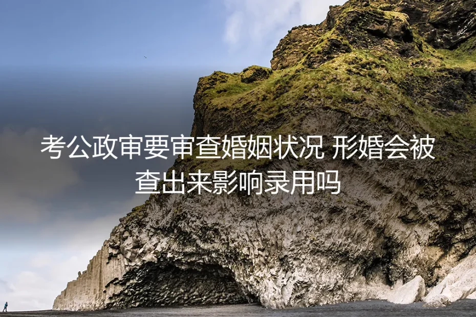 形婚考公政审核心答疑：婚姻状况审查会查出形婚影响录用吗？