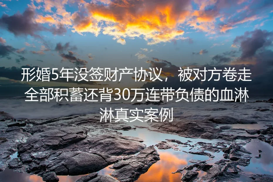 形婚5年没签财产协议：被卷走全部积蓄还背30万连带债务的真实警示