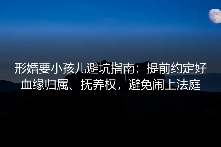 形婚生育保姆级实操避坑指南：提前约定血缘归属、抚养权，避免纠纷闹上法庭