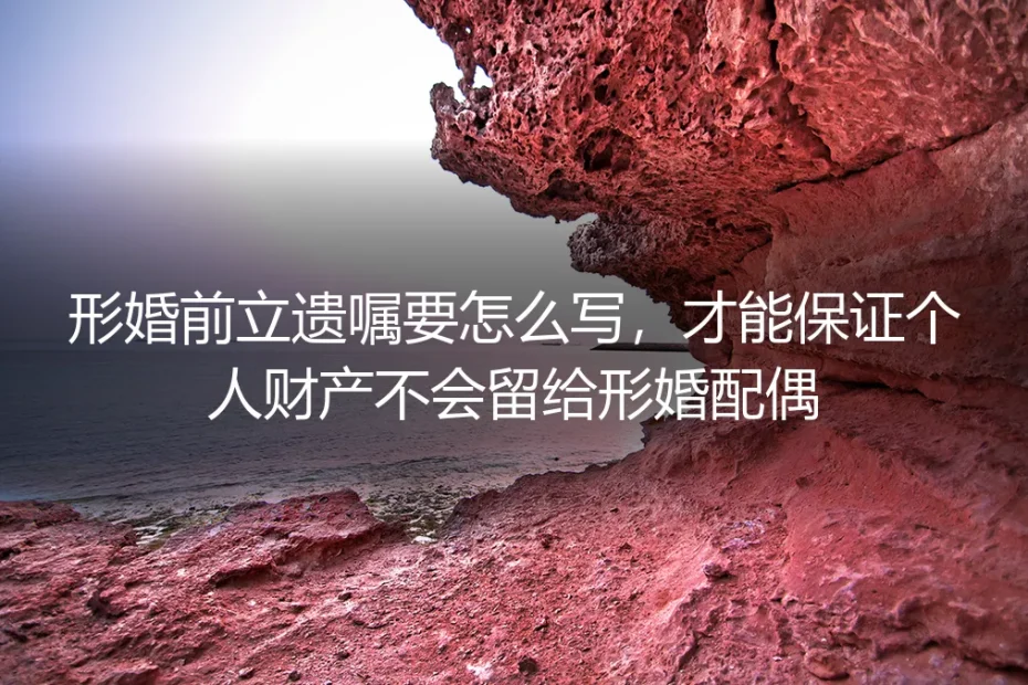 形婚个人财产防护实操指南：婚前遗嘱正确写法+全流程避坑，杜绝个人财产意外留给形婚配偶
