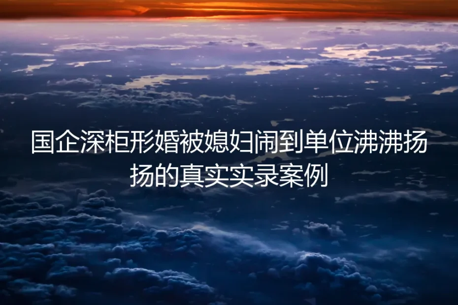 国企深柜形婚实录：配偶闹到单位沸沸扬扬的破局全过程