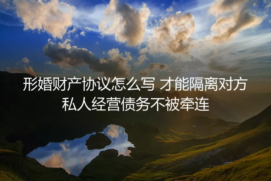 形婚财产协议保姆级实操指南：这样写才能隔离对方私人经营债务，避免无端牵连