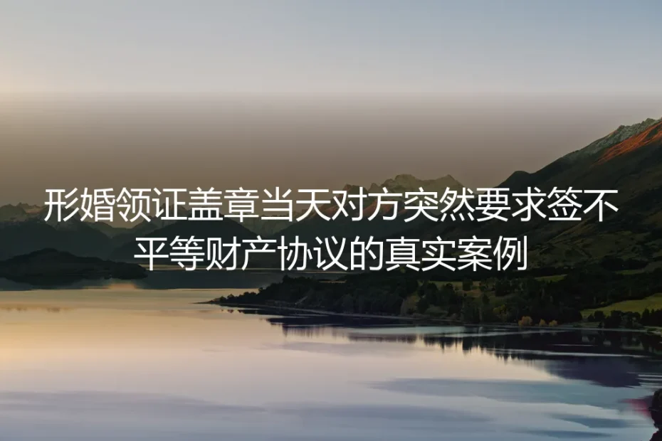 形婚领证现场突遭不平等财产协议：从踩坑到破局的真实情境剖析