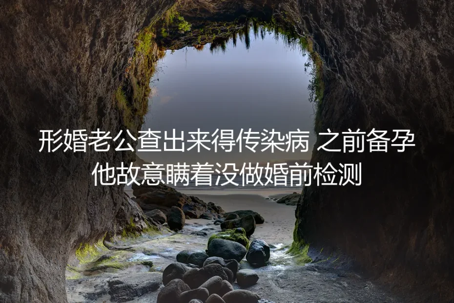 形婚备孕时丈夫隐瞒传染病逃婚检：从崩溃到止损的真实情境剖析