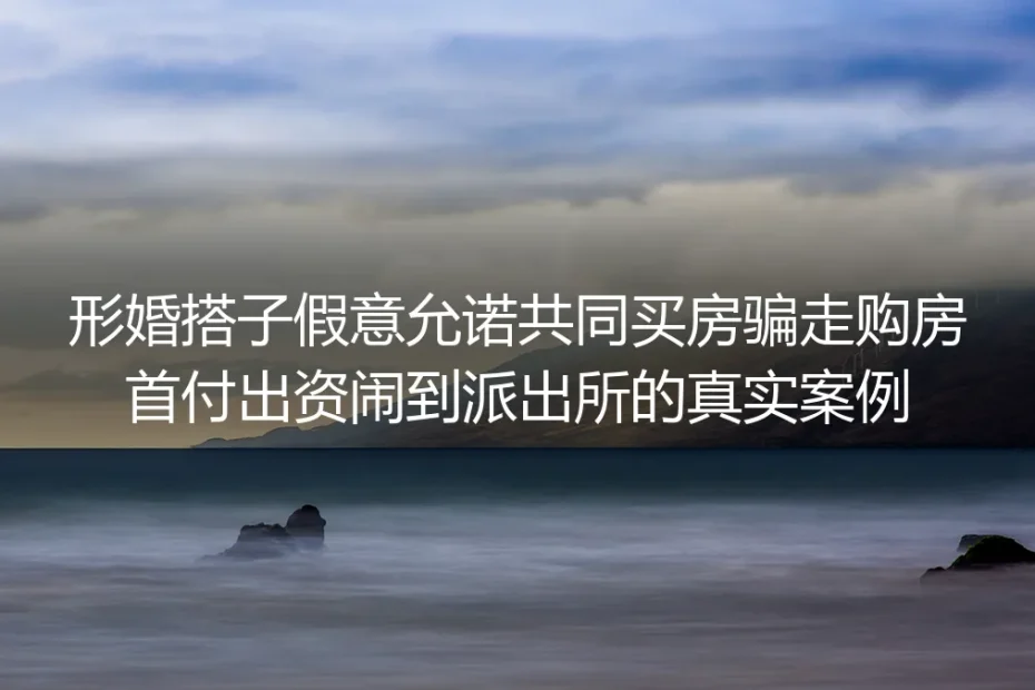 形婚搭子假意允诺共同买房骗走首付：闹到派出所才懂的避坑红线