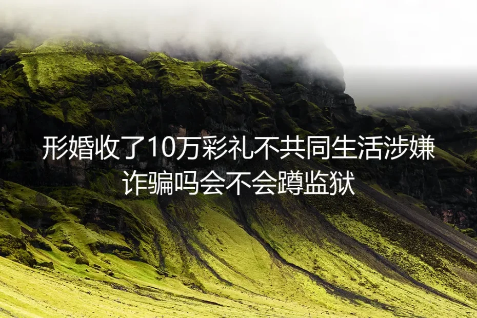 形婚实操避坑指南：收10万彩礼不共同生活算诈骗吗？会蹲监狱吗？