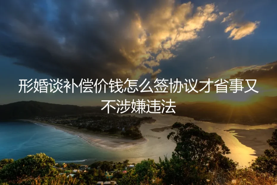形婚补偿协议签署保姆级实操指南：谈价合规、签约省事不碰法律红线