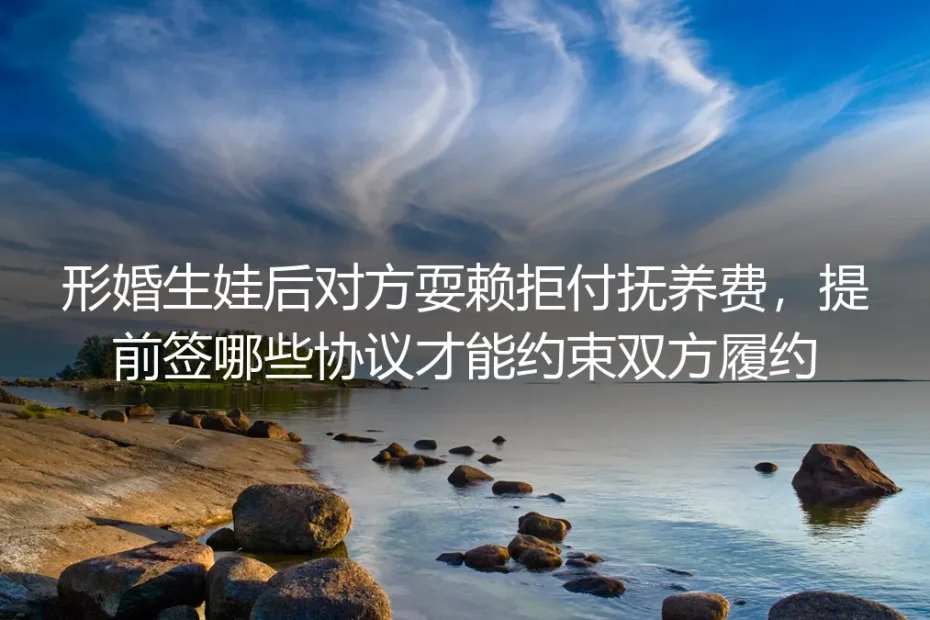 形婚生娃防耍赖实操指南：提前签对约束协议，彻底堵死对方拒付抚养费的漏洞