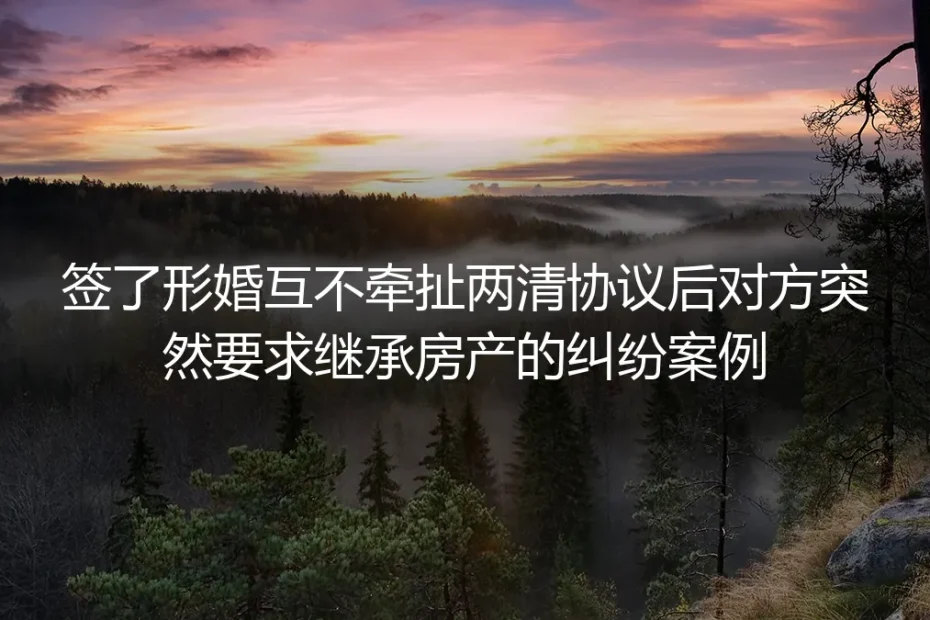 签完形婚两清协议仍遭房产继承索要？真实纠纷拆解与避坑指南