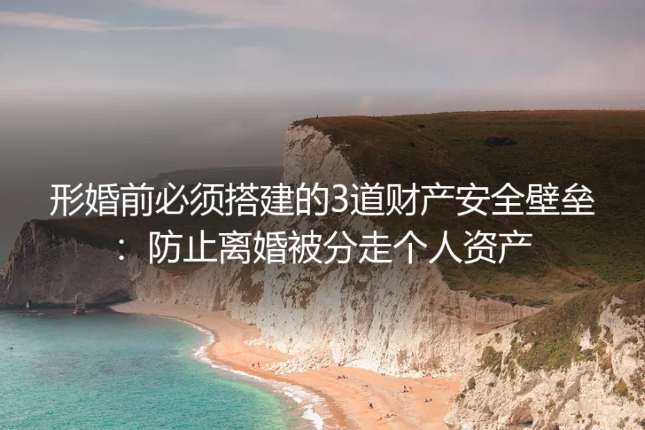 形婚实操避坑指南：婚前必须搭建的3道财产安全壁垒，防止离婚被分走个人资产
