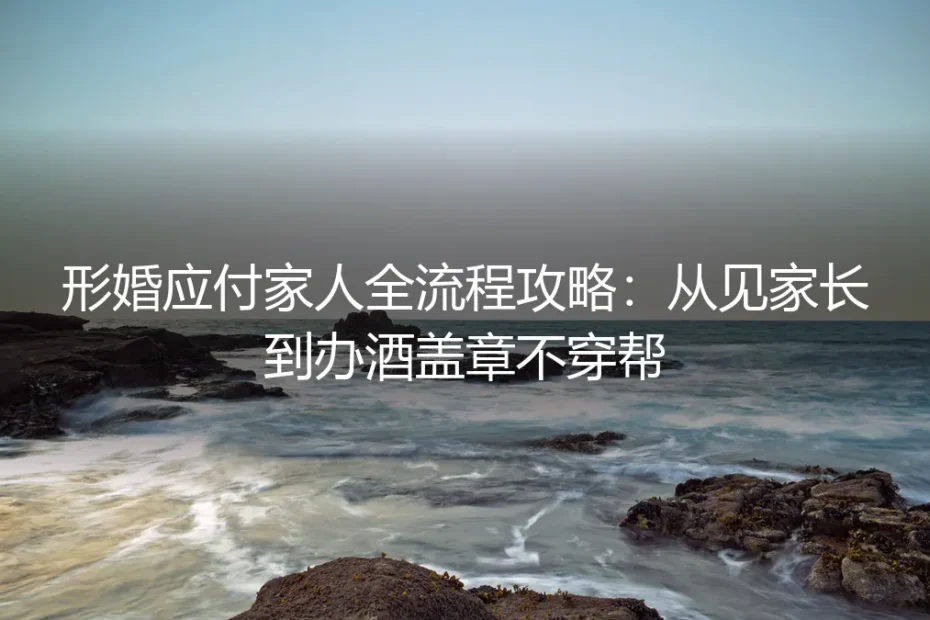 形婚应付家人全流程攻略：从见家长到办酒盖章不穿帮