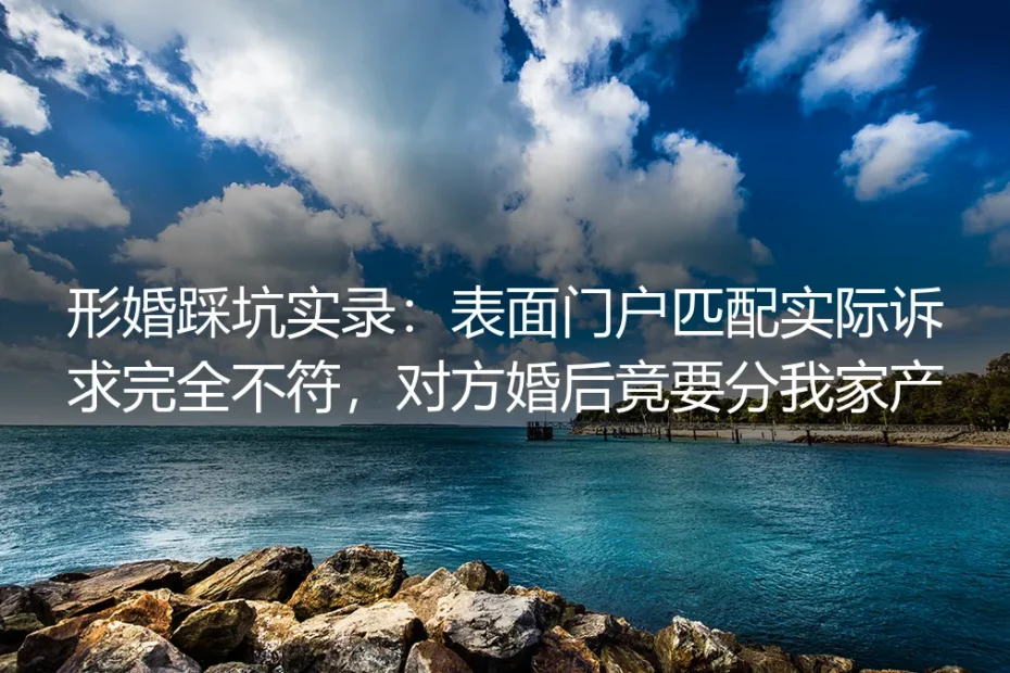 形婚踩坑实录：表面门户匹配实际诉求完全不符，对方婚后竟要分我家产