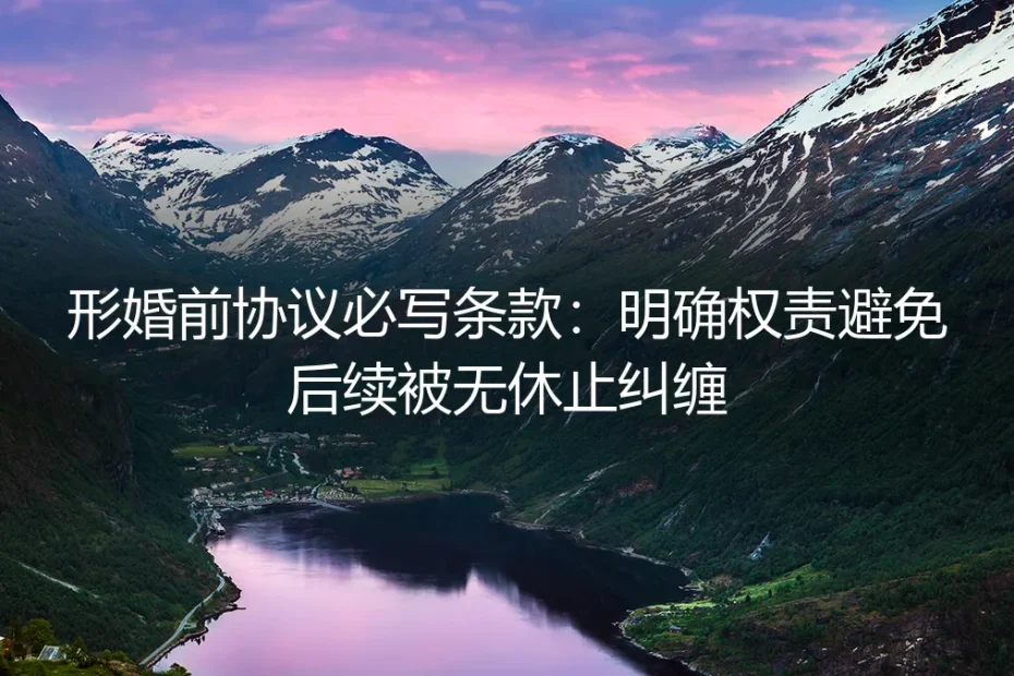 形婚前协议必写条款保姆级指南：明确权责彻底规避后续无休止纠缠
