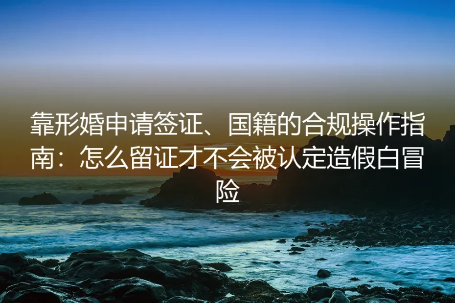 形婚申请签证、国籍合规实操指南：合法留证避免被认定造假的全流程避坑手册
